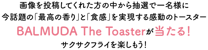 画像を投稿してくれた方の中から抽選で一名様に今話題の「最高の香り」と「食感」を実現する感動のトースターBALMUDA The Toasterが当たる！サクサクフライを楽しもう！